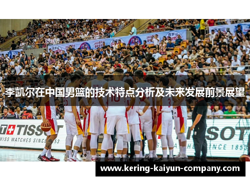 李凯尔在中国男篮的技术特点分析及未来发展前景展望 李凯尔在中国男篮的技术特点分析及未来发展前景展望