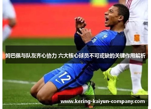 姆巴佩与队友齐心协力 六大核心球员不可或缺的关键作用解析