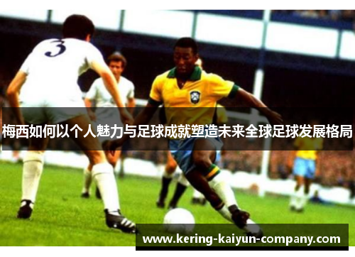 梅西如何以个人魅力与足球成就塑造未来全球足球发展格局 梅西如何以个人魅力与足球成就塑造未来全球足球发展格局