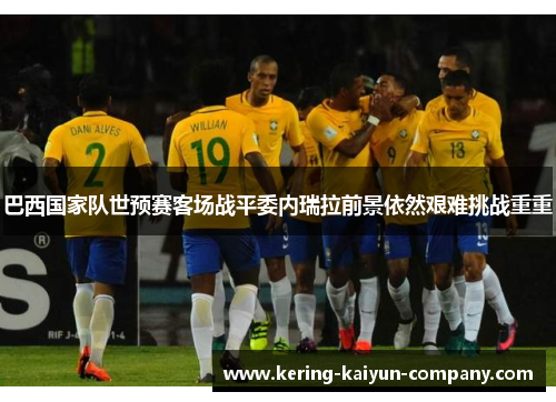 巴西国家队世预赛客场战平委内瑞拉前景依然艰难挑战重重