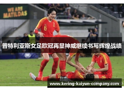 普特利亚斯女足欧冠再显神威继续书写辉煌战绩