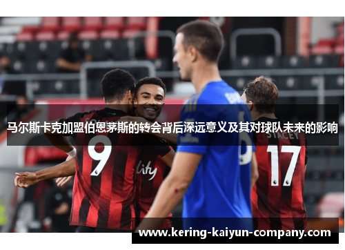 马尔斯卡克加盟伯恩茅斯的转会背后深远意义及其对球队未来的影响