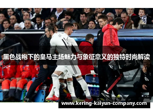 黑色战袍下的皇马主场魅力与象征意义的独特时尚解读