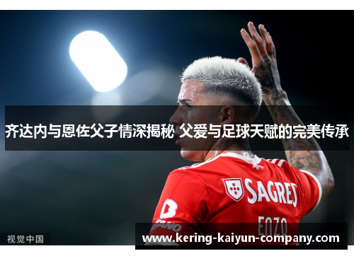齐达内与恩佐父子情深揭秘 父爱与足球天赋的完美传承